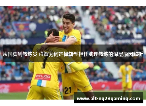 从国脚到教练员 肖智为何选择转型担任助理教练的深层原因解析