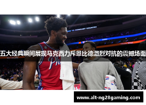 五大经典瞬间展现马克西力斥恩比德激烈对抗的震撼场面