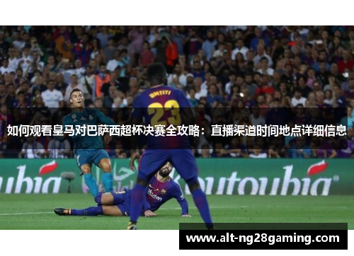 如何观看皇马对巴萨西超杯决赛全攻略：直播渠道时间地点详细信息