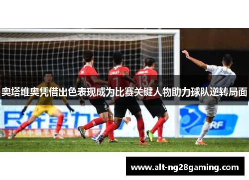 奥塔维奥凭借出色表现成为比赛关键人物助力球队逆转局面