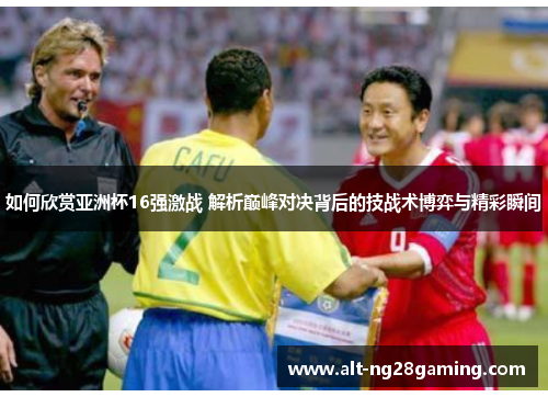 如何欣赏亚洲杯16强激战 解析巅峰对决背后的技战术博弈与精彩瞬间