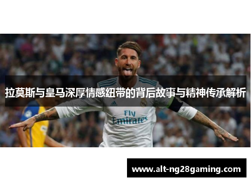 拉莫斯与皇马深厚情感纽带的背后故事与精神传承解析