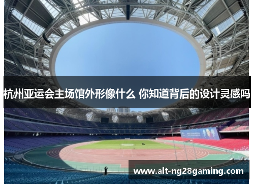 杭州亚运会主场馆外形像什么 你知道背后的设计灵感吗