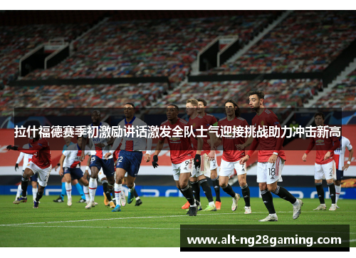 拉什福德赛季初激励讲话激发全队士气迎接挑战助力冲击新高 拉什福德赛季初激励讲话激发全队士气迎接挑战助力冲击新高
