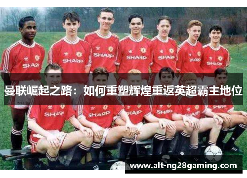 曼联崛起之路:如何重塑辉煌重返英超霸主地位 曼联崛起之路:如何重塑辉煌重返英超霸主地位