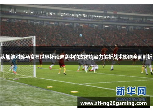 从加维对阵马赛看世界杯预选赛中的攻防统治力解析战术影响全面剖析 从加维对阵马赛看世界杯预选赛中的攻防统治力解析战术影响全面剖析