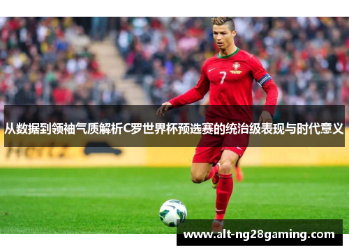 从数据到领袖气质解析C罗世界杯预选赛的统治级表现与时代意义
