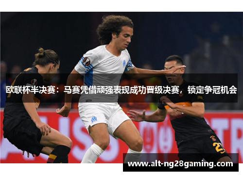 欧联杯半决赛：马赛凭借顽强表现成功晋级决赛，锁定争冠机会