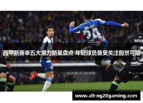 西甲新赛季五大潜力新星盘点 年轻球员备受关注前景可期